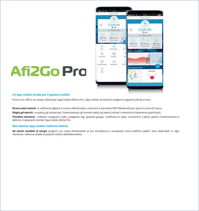 Un'app mobile mirata per il gestore mobile Porta il tuo ufficio sul campo utilizzando l'app mobile Afi2Go Pro. L'app mobile consente di svolgere le seguenti attività in loco:  Ricerca dati animali : è sufficiente digitare il numero dell'animale o utilizzare la bacchetta RFID (Bluetooth) per aprire la carta ID mucca. Sfoglia gli elenchi : visualizza gli animali per l'inseminazione, gli animali malati, gli eventi ordinati o veterinari (trattamento pianificato). Prendere decisioni:  ordinare, assegnare codici, assegnare tag, spostare gruppi, modificare lo stato, monitorare il parto, gestire l'inseminazione e definire i trattamenti tramite l'app mobile Afi2Go Pro. Stai attento! App mobile notifiche fattoria Gli eventi sensibili al tempo vengono ora inviati direttamente al tuo smartphone e visualizzati come notifiche splash. Sono disponibili, in ogni momento, nella tua casella di posta di notifica dell'allevamento.