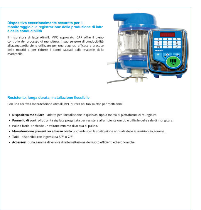 Dispositivo eccezionalmente accurato per il monitoraggio e la registrazione della produzione di latte e della conducibilità Il misuratore di latte Afimilk MPC approvato ICAR offre il pieno controllo del processo di mungitura. Il suo sensore di conducibilità all'avanguardia viene utilizzato per una diagnosi efficace e precoce delle mastiti e per ridurre i danni causati dalle malattie della mammella.  Resistente, lunga durata, installazione flessibile Con una corretta manutenzione Afimilk MPC durerà nel tuo salotto per molti anni:  •	Dispositivo modulare – adatto per l'installazione in qualsiasi tipo o marca di piattaforma di mungitura. •	Pannello di controllo : unità sigillata progettata per resistere all'ambiente umido e difficile delle sale di mungitura. •	Pulizia facile  : richiede un volume minimo di acqua di pulizia. •	Manutenzione preventiva a basso costo : richiede solo la sostituzione annuale delle guarnizioni in gomma. •	Tubi – disponibili con ingressi da 5/8” o 7/8”. •	Accessori  : una gamma di valvole di intercettazione del vuoto efficienti ed economiche.