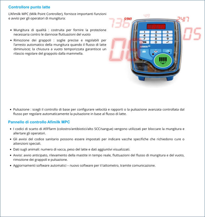 Controllore punto latte L'Afimilk MPC (Milk Point Controller), fornisce importanti funzioni e avvisi per gli operatori di mungitura:  •	Mungitura di qualità : costruita per fornire la protezione necessaria contro le dannose fluttuazioni del vuoto •	Rimozione dei grappoli : soglie precise e regolabili per l'arresto automatico della mungitura quando il flusso di latte diminuisce; la chiusura a vuoto temporizzata garantisce un rilascio regolare del grappolo dalla mammella. •	Pulsazione : scegli il controllo di base per configurare velocità e rapporti o la pulsazione avanzata controllata dal flusso per regolare automaticamente la pulsazione in base al flusso di latte. Pannello di controllo Afimilk MPC •	I codici di scarto di AfiFfarm (colostro/antibiotici/alto SCC/sangue) vengono utilizzati per bloccare la mungitura e allertare gli operatori. •	Gli avvisi del codice sanitario possono essere impostati per indicare vacche specifiche che richiedono cure o attenzioni speciali. •	Dati sugli animali: numero di vacca, peso del latte e dati aggiuntivi visualizzati. •	Avvisi: avvio anticipato, rilevamento della mastite in tempo reale, fluttuazioni del flusso di mungitura e del vuoto, rimozione dei grappoli e pulsazione. •	Aggiornamenti software automatici – nuovo software per il lattometro, tramite comunicazione.