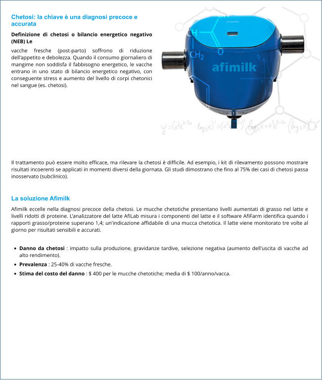 Chetosi: la chiave è una diagnosi precoce e accurata Definizione di chetosi o bilancio energetico negativo (NEB) Le vacche fresche (post-parto) soffrono di riduzione dell'appetito e debolezza. Quando il consumo giornaliero di mangime non soddisfa il fabbisogno energetico, le vacche entrano in uno stato di bilancio energetico negativo, con conseguente stress e aumento del livello di corpi chetonici nel sangue (es. chetosi).  Il trattamento può essere molto efficace, ma rilevare la chetosi è difficile. Ad esempio, i kit di rilevamento possono mostrare risultati incoerenti se applicati in momenti diversi della giornata. Gli studi dimostrano che fino al 75% dei casi di chetosi passa inosservato (subclinico).  La soluzione Afimilk Afimilk eccelle nella diagnosi precoce della chetosi. Le mucche chetotiche presentano livelli aumentati di grasso nel latte e livelli ridotti di proteine. L'analizzatore del latte AfiLab misura i componenti del latte e il software AfiFarm identifica quando i rapporti grasso/proteine ​​superano 1,4; un'indicazione affidabile di una mucca chetotica. Il latte viene monitorato tre volte al giorno per risultati sensibili e accurati.  •	Danno da chetosi : impatto sulla produzione, gravidanze tardive, selezione negativa (aumento dell'uscita di vacche ad alto rendimento). •	Prevalenza : 25-40% di vacche fresche. •	Stima del costo del danno : $ 400 per le mucche chetotiche; media di $ 100/anno/vacca.