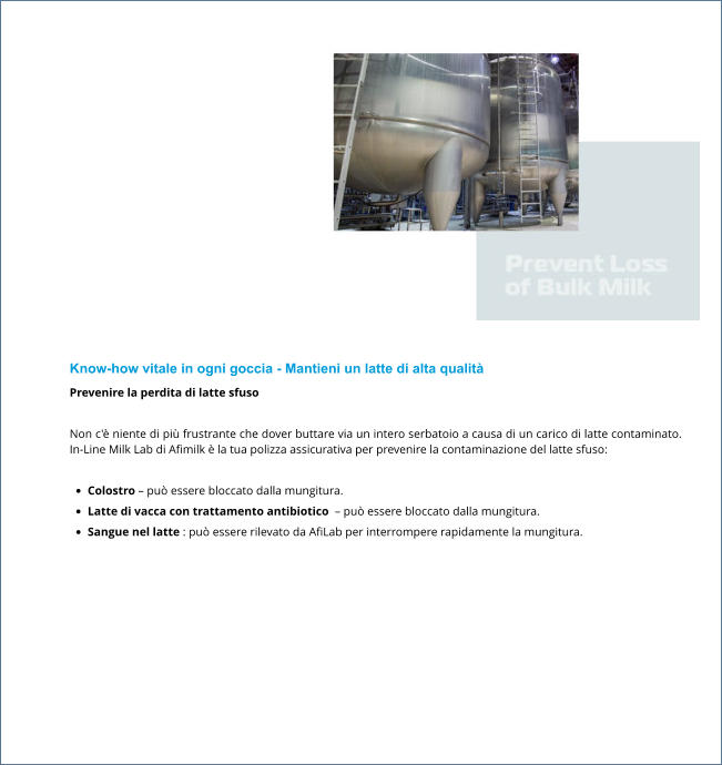 Know-how vitale in ogni goccia - Mantieni un latte di alta qualità Prevenire la perdita di latte sfuso  Non c'è niente di più frustrante che dover buttare via un intero serbatoio a causa di un carico di latte contaminato. In-Line Milk Lab di Afimilk è la tua polizza assicurativa per prevenire la contaminazione del latte sfuso:  •	Colostro – può essere bloccato dalla mungitura. •	Latte di vacca con trattamento antibiotico  – può essere bloccato dalla mungitura. •	Sangue nel latte : può essere rilevato da AfiLab per interrompere rapidamente la mungitura.