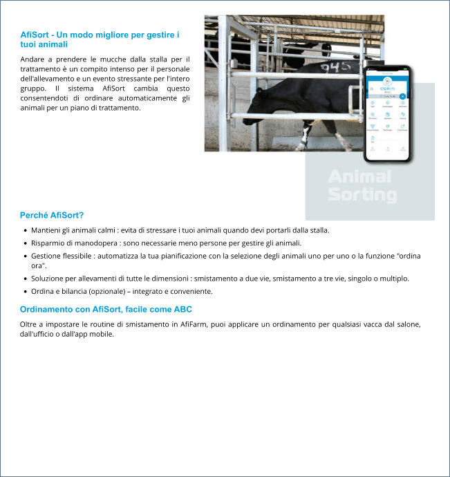 AfiSort - Un modo migliore per gestire i tuoi animali Andare a prendere le mucche dalla stalla per il trattamento è un compito intenso per il personale dell'allevamento e un evento stressante per l'intero gruppo. Il sistema AfiSort cambia questo consentendoti di ordinare automaticamente gli animali per un piano di trattamento.  Perché AfiSort? •	Mantieni gli animali calmi : evita di stressare i tuoi animali quando devi portarli dalla stalla. •	Risparmio di manodopera : sono necessarie meno persone per gestire gli animali. •	Gestione flessibile : automatizza la tua pianificazione con la selezione degli animali uno per uno o la funzione "ordina ora". •	Soluzione per allevamenti di tutte le dimensioni : smistamento a due vie, smistamento a tre vie, singolo o multiplo. •	Ordina e bilancia (opzionale) – integrato e conveniente. Ordinamento con AfiSort, facile come ABC Oltre a impostare le routine di smistamento in AfiFarm, puoi applicare un ordinamento per qualsiasi vacca dal salone, dall'ufficio o dall'app mobile.