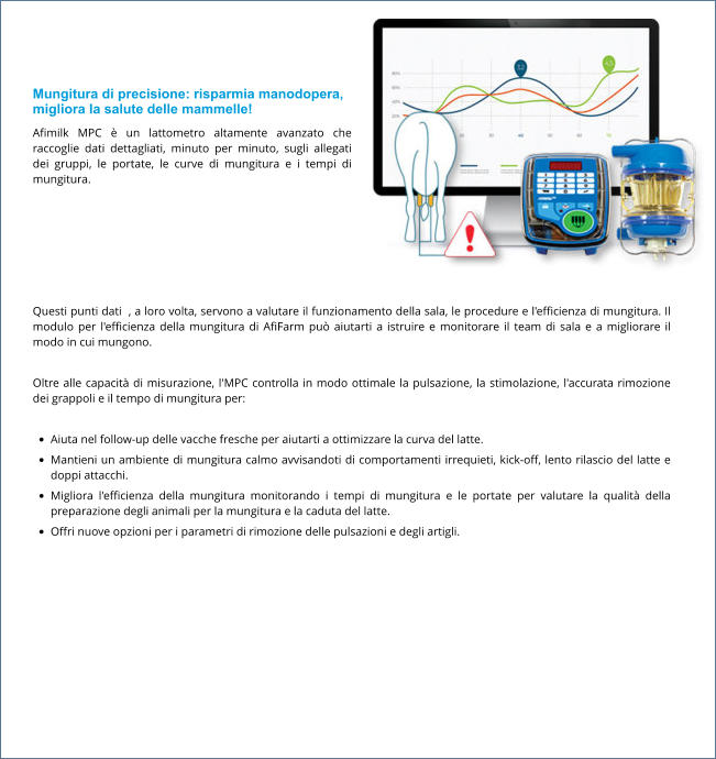 Mungitura di precisione: risparmia manodopera, migliora la salute delle mammelle! Afimilk MPC è un lattometro altamente avanzato che raccoglie dati dettagliati, minuto per minuto, sugli allegati dei gruppi, le portate, le curve di mungitura e i tempi di mungitura.  Questi punti dati  , a loro volta, servono a valutare il funzionamento della sala, le procedure e l'efficienza di mungitura. Il modulo per l'efficienza della mungitura di AfiFarm può aiutarti a istruire e monitorare il team di sala e a migliorare il modo in cui mungono.  Oltre alle capacità di misurazione, l'MPC controlla in modo ottimale la pulsazione, la stimolazione, l'accurata rimozione dei grappoli e il tempo di mungitura per:  •	Aiuta nel follow-up delle vacche fresche per aiutarti a ottimizzare la curva del latte. •	Mantieni un ambiente di mungitura calmo avvisandoti di comportamenti irrequieti, kick-off, lento rilascio del latte e doppi attacchi. •	Migliora l'efficienza della mungitura monitorando i tempi di mungitura e le portate per valutare la qualità della preparazione degli animali per la mungitura e la caduta del latte. •	Offri nuove opzioni per i parametri di rimozione delle pulsazioni e degli artigli.