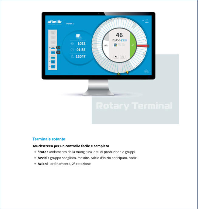 Terminale rotante Touchscreen per un controllo facile e completo •	Stato : andamento della mungitura, dati di produzione e gruppi. •	Avvisi : gruppo sbagliato, mastite, calcio d'inizio anticipato, codici. •	Azioni : ordinamento, 2° rotazione