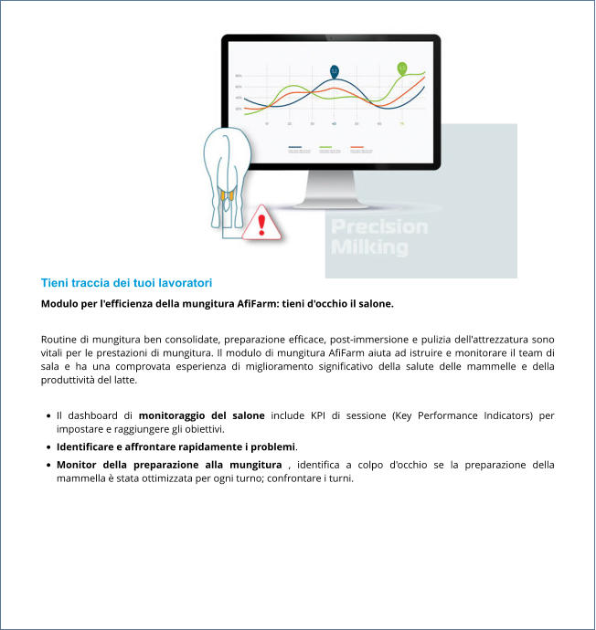 Tieni traccia dei tuoi lavoratori Modulo per l'efficienza della mungitura AfiFarm: tieni d'occhio il salone.  Routine di mungitura ben consolidate, preparazione efficace, post-immersione e pulizia dell'attrezzatura sono vitali per le prestazioni di mungitura. Il modulo di mungitura AfiFarm aiuta ad istruire e monitorare il team di sala e ha una comprovata esperienza di miglioramento significativo della salute delle mammelle e della produttività del latte.  •	Il dashboard di monitoraggio del salone include KPI di sessione (Key Performance Indicators) per impostare e raggiungere gli obiettivi. •	Identificare e affrontare rapidamente i problemi. •	Monitor della preparazione alla mungitura , identifica a colpo d'occhio se la preparazione della mammella è stata ottimizzata per ogni turno; confrontare i turni.