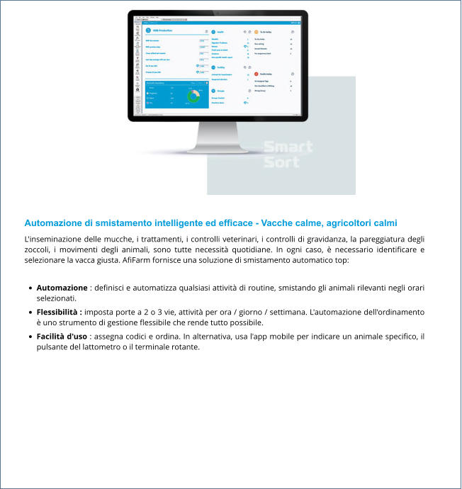 Automazione di smistamento intelligente ed efficace - Vacche calme, agricoltori calmi L'inseminazione delle mucche, i trattamenti, i controlli veterinari, i controlli di gravidanza, la pareggiatura degli zoccoli, i movimenti degli animali, sono tutte necessità quotidiane. In ogni caso, è necessario identificare e selezionare la vacca giusta. AfiFarm fornisce una soluzione di smistamento automatico top:  •	Automazione : definisci e automatizza qualsiasi attività di routine, smistando gli animali rilevanti negli orari selezionati. •	Flessibilità : imposta porte a 2 o 3 vie, attività per ora / giorno / settimana. L'automazione dell'ordinamento è uno strumento di gestione flessibile che rende tutto possibile. •	Facilità d'uso : assegna codici e ordina. In alternativa, usa l'app mobile per indicare un animale specifico, il pulsante del lattometro o il terminale rotante.