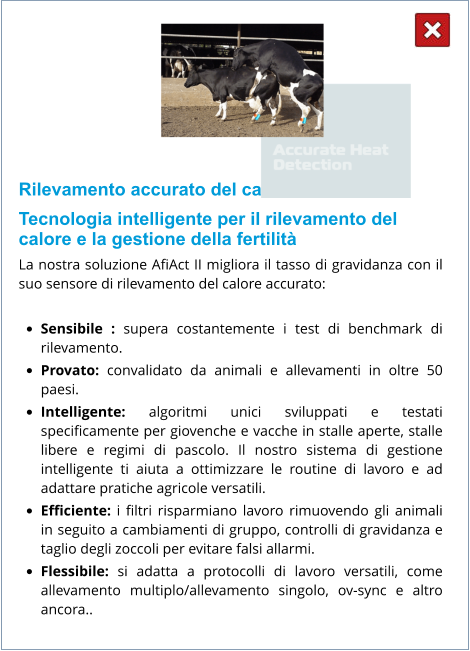 Rilevamento accurato del calore: Tecnologia intelligente per il rilevamento del calore e la gestione della fertilità La nostra soluzione AfiAct II migliora il tasso di gravidanza con il suo sensore di rilevamento del calore accurato:  •	Sensibile : supera costantemente i test di benchmark di rilevamento. •	Provato: convalidato da animali e allevamenti in oltre 50 paesi. •	Intelligente: algoritmi unici sviluppati e testati specificamente per giovenche e vacche in stalle aperte, stalle libere e regimi di pascolo. Il nostro sistema di gestione intelligente ti aiuta a ottimizzare le routine di lavoro e ad adattare pratiche agricole versatili. •	Efficiente: i filtri risparmiano lavoro rimuovendo gli animali in seguito a cambiamenti di gruppo, controlli di gravidanza e taglio degli zoccoli per evitare falsi allarmi. •	Flessibile: si adatta a protocolli di lavoro versatili, come allevamento multiplo/allevamento singolo, ov-sync e altro ancora..