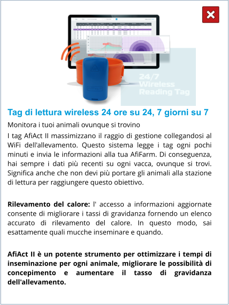 Tag di lettura wireless 24 ore su 24, 7 giorni su 7 Monitora i tuoi animali ovunque si trovino I tag AfiAct II massimizzano il raggio di gestione collegandosi al WiFi dell'allevamento. Questo sistema legge i tag ogni pochi minuti e invia le informazioni alla tua AfiFarm. Di conseguenza, hai sempre i dati più recenti su ogni vacca, ovunque si trovi. Significa anche che non devi più portare gli animali alla stazione di lettura per raggiungere questo obiettivo.  Rilevamento del calore: l' accesso a informazioni aggiornate consente di migliorare i tassi di gravidanza fornendo un elenco accurato di rilevamento del calore. In questo modo, sai esattamente quali mucche inseminare e quando.  AfiAct II è un potente strumento per ottimizzare i tempi di inseminazione per ogni animale, migliorare le possibilità di concepimento e aumentare il tasso di gravidanza dell'allevamento.