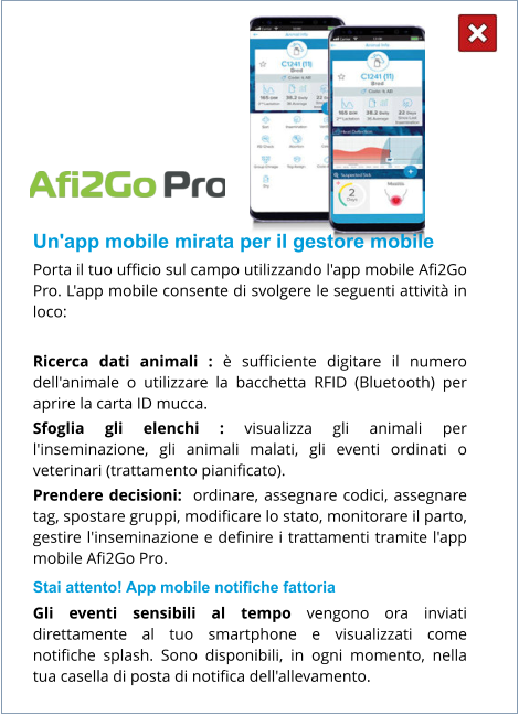 Un'app mobile mirata per il gestore mobile Porta il tuo ufficio sul campo utilizzando l'app mobile Afi2Go Pro. L'app mobile consente di svolgere le seguenti attività in loco:  Ricerca dati animali : è sufficiente digitare il numero dell'animale o utilizzare la bacchetta RFID (Bluetooth) per aprire la carta ID mucca. Sfoglia gli elenchi : visualizza gli animali per l'inseminazione, gli animali malati, gli eventi ordinati o veterinari (trattamento pianificato). Prendere decisioni:  ordinare, assegnare codici, assegnare tag, spostare gruppi, modificare lo stato, monitorare il parto, gestire l'inseminazione e definire i trattamenti tramite l'app mobile Afi2Go Pro. Stai attento! App mobile notifiche fattoria Gli eventi sensibili al tempo vengono ora inviati direttamente al tuo smartphone e visualizzati come notifiche splash. Sono disponibili, in ogni momento, nella tua casella di posta di notifica dell'allevamento.