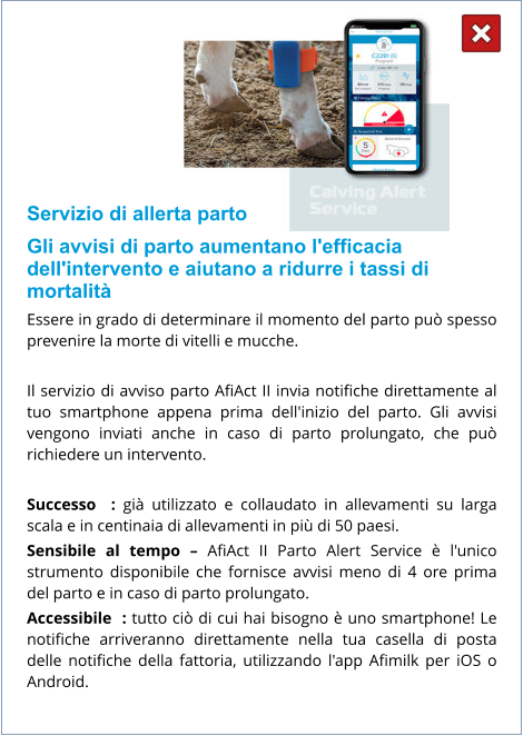 Servizio di allerta parto Gli avvisi di parto aumentano l'efficacia dell'intervento e aiutano a ridurre i tassi di mortalità Essere in grado di determinare il momento del parto può spesso prevenire la morte di vitelli e mucche.  Il servizio di avviso parto AfiAct II invia notifiche direttamente al tuo smartphone appena prima dell'inizio del parto. Gli avvisi vengono inviati anche in caso di parto prolungato, che può richiedere un intervento.  Successo  : già utilizzato e collaudato in allevamenti su larga scala e in centinaia di allevamenti in più di 50 paesi. Sensibile al tempo – AfiAct II Parto Alert Service è l'unico strumento disponibile che fornisce avvisi meno di 4 ore prima del parto e in caso di parto prolungato. Accessibile  : tutto ciò di cui hai bisogno è uno smartphone! Le notifiche arriveranno direttamente nella tua casella di posta delle notifiche della fattoria, utilizzando l'app Afimilk per iOS o Android.