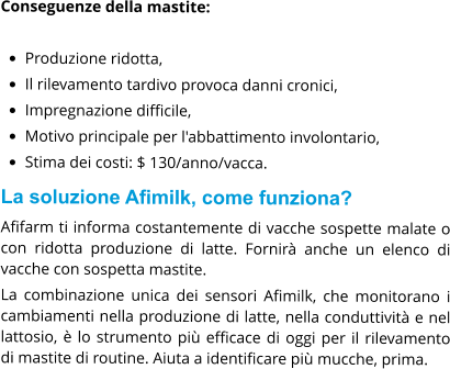 Conseguenze della mastite:  •	Produzione ridotta, •	Il rilevamento tardivo provoca danni cronici, •	Impregnazione difficile, •	Motivo principale per l'abbattimento involontario, •	Stima dei costi: $ 130/anno/vacca. La soluzione Afimilk, come funziona? Afifarm ti informa costantemente di vacche sospette malate o con ridotta produzione di latte. Fornirà anche un elenco di vacche con sospetta mastite. La combinazione unica dei sensori Afimilk, che monitorano i cambiamenti nella produzione di latte, nella conduttività e nel lattosio, è lo strumento più efficace di oggi per il rilevamento di mastite di routine. Aiuta a identificare più mucche, prima.