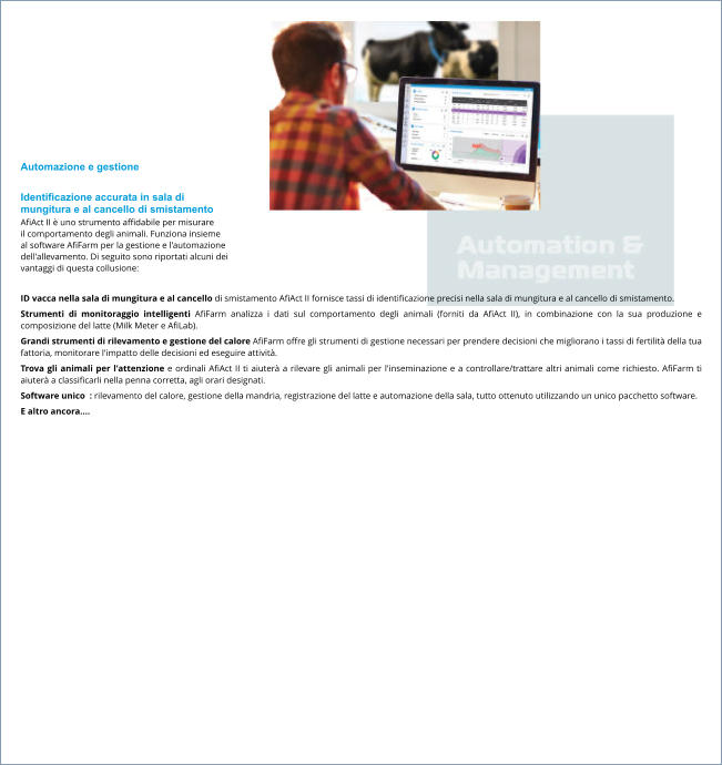 Automazione e gestione  Identificazione accurata in sala di  mungitura e al cancello di smistamento AfiAct II è uno strumento affidabile per misurare  il comportamento degli animali. Funziona insieme  al software AfiFarm per la gestione e l'automazione  dell'allevamento. Di seguito sono riportati alcuni dei  vantaggi di questa collusione:  ID vacca nella sala di mungitura e al cancello di smistamento AfiAct II fornisce tassi di identificazione precisi nella sala di mungitura e al cancello di smistamento. Strumenti di monitoraggio intelligenti AfiFarm analizza i dati sul comportamento degli animali (forniti da AfiAct II), in combinazione con la sua produzione e composizione del latte (Milk Meter e AfiLab). Grandi strumenti di rilevamento e gestione del calore AfiFarm offre gli strumenti di gestione necessari per prendere decisioni che migliorano i tassi di fertilità della tua fattoria, monitorare l'impatto delle decisioni ed eseguire attività. Trova gli animali per l'attenzione e ordinali AfiAct II ti aiuterà a rilevare gli animali per l'inseminazione e a controllare/trattare altri animali come richiesto. AfiFarm ti aiuterà a classificarli nella penna corretta, agli orari designati. Software unico  : rilevamento del calore, gestione della mandria, registrazione del latte e automazione della sala, tutto ottenuto utilizzando un unico pacchetto software. E altro ancora….