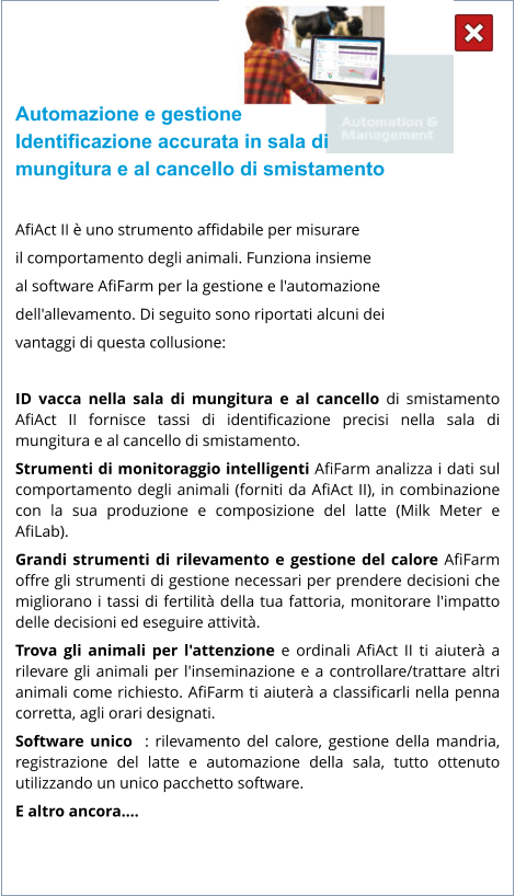 Automazione e gestione Identificazione accurata in sala di  mungitura e al cancello di smistamento  AfiAct II è uno strumento affidabile per misurare  il comportamento degli animali. Funziona insieme  al software AfiFarm per la gestione e l'automazione  dell'allevamento. Di seguito sono riportati alcuni dei  vantaggi di questa collusione:  ID vacca nella sala di mungitura e al cancello di smistamento AfiAct II fornisce tassi di identificazione precisi nella sala di mungitura e al cancello di smistamento. Strumenti di monitoraggio intelligenti AfiFarm analizza i dati sul comportamento degli animali (forniti da AfiAct II), in combinazione con la sua produzione e composizione del latte (Milk Meter e AfiLab). Grandi strumenti di rilevamento e gestione del calore AfiFarm offre gli strumenti di gestione necessari per prendere decisioni che migliorano i tassi di fertilità della tua fattoria, monitorare l'impatto delle decisioni ed eseguire attività. Trova gli animali per l'attenzione e ordinali AfiAct II ti aiuterà a rilevare gli animali per l'inseminazione e a controllare/trattare altri animali come richiesto. AfiFarm ti aiuterà a classificarli nella penna corretta, agli orari designati. Software unico  : rilevamento del calore, gestione della mandria, registrazione del latte e automazione della sala, tutto ottenuto utilizzando un unico pacchetto software. E altro ancora….