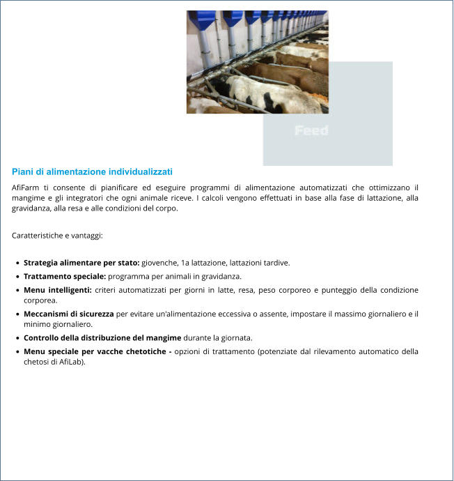 Piani di alimentazione individualizzati AfiFarm ti consente di pianificare ed eseguire programmi di alimentazione automatizzati che ottimizzano il mangime e gli integratori che ogni animale riceve. I calcoli vengono effettuati in base alla fase di lattazione, alla gravidanza, alla resa e alle condizioni del corpo.  Caratteristiche e vantaggi:  •	Strategia alimentare per stato: giovenche, 1a lattazione, lattazioni tardive. •	Trattamento speciale: programma per animali in gravidanza. •	Menu intelligenti: criteri automatizzati per giorni in latte, resa, peso corporeo e punteggio della condizione corporea. •	Meccanismi di sicurezza per evitare un'alimentazione eccessiva o assente, impostare il massimo giornaliero e il minimo giornaliero. •	Controllo della distribuzione del mangime durante la giornata. •	Menu speciale per vacche chetotiche - opzioni di trattamento (potenziate dal rilevamento automatico della chetosi di AfiLab).