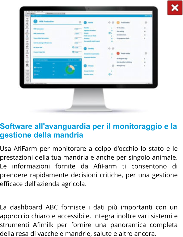 Software all'avanguardia per il monitoraggio e la gestione della mandria Usa AfiFarm per monitorare a colpo d'occhio lo stato e le prestazioni della tua mandria e anche per singolo animale. Le informazioni fornite da AfiFarm ti consentono di prendere rapidamente decisioni critiche, per una gestione efficace dell'azienda agricola.  La dashboard ABC fornisce i dati più importanti con un approccio chiaro e accessibile. Integra inoltre vari sistemi e strumenti Afimilk per fornire una panoramica completa della resa di vacche e mandrie, salute e altro ancora.