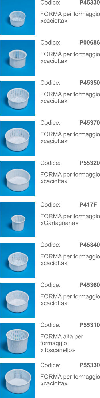 Codice:   P45330 FORMA per formaggio «caciotta» Codice:   P417F FORMA per formaggio «Garfagnana» Codice:   P00686 FORMA per formaggio «caciotta» Codice:   P45340 FORMA per formaggio «caciotta» Codice:   P45350 FORMA per formaggio «caciotta» Codice:   P45360 FORMA per formaggio «caciotta» Codice:   P45370 FORMA per formaggio «caciotta» Codice:   P55310 FORMA alta per formaggio «Toscanello» Codice:   P55320 FORMA per formaggio «caciotta» Codice:   P55330 FORMA per formaggio «caciotta»