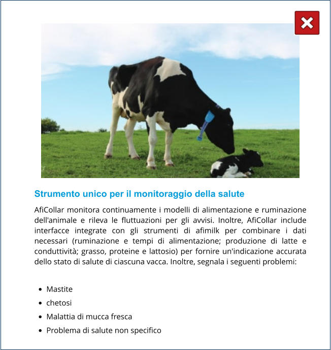 Strumento unico per il monitoraggio della salute AfiCollar monitora continuamente i modelli di alimentazione e ruminazione dell'animale e rileva le fluttuazioni per gli avvisi. Inoltre, AfiCollar include interfacce integrate con gli strumenti di afimilk per combinare i dati necessari (ruminazione e tempi di alimentazione; produzione di latte e conduttività; grasso, proteine ​​e lattosio) per fornire un'indicazione accurata dello stato di salute di ciascuna vacca. Inoltre, segnala i seguenti problemi:  •	Mastite •	chetosi •	Malattia di mucca fresca •	Problema di salute non specifico