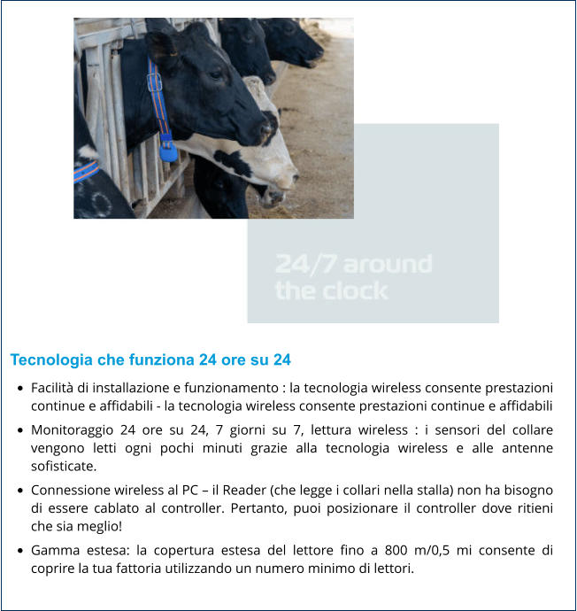 Tecnologia che funziona 24 ore su 24 •	Facilità di installazione e funzionamento : la tecnologia wireless consente prestazioni continue e affidabili​ - la tecnologia wireless consente prestazioni continue e affidabili •	Monitoraggio 24 ore su 24, 7 giorni su 7, lettura wireless : i sensori del collare vengono letti ogni pochi minuti grazie alla tecnologia wireless e alle antenne sofisticate. •	Connessione wireless al PC – il Reader (che legge i collari nella stalla) non ha bisogno di essere cablato al controller. Pertanto, puoi posizionare il controller dove ritieni che sia meglio! •	Gamma estesa: la copertura estesa del lettore fino a 800 m/0,5 mi consente di coprire la tua fattoria utilizzando un numero minimo di lettori.