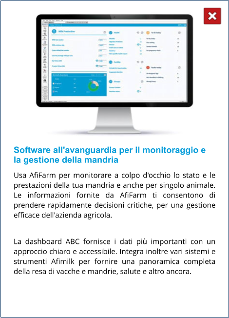 Software all'avanguardia per il monitoraggio e la gestione della mandria Usa AfiFarm per monitorare a colpo d'occhio lo stato e le prestazioni della tua mandria e anche per singolo animale. Le informazioni fornite da AfiFarm ti consentono di prendere rapidamente decisioni critiche, per una gestione efficace dell'azienda agricola.  La dashboard ABC fornisce i dati più importanti con un approccio chiaro e accessibile. Integra inoltre vari sistemi e strumenti Afimilk per fornire una panoramica completa della resa di vacche e mandrie, salute e altro ancora.