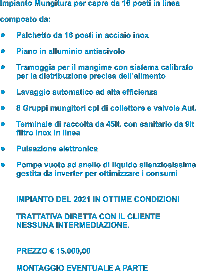 Impianto Mungitura per capre da 16 posti in linea composto da:  •	Palchetto da 16 posti in acciaio inox  •	Piano in alluminio antiscivolo •	Tramoggia per il mangime con sistema calibrato per la distribuzione precisa dell’alimento •	Lavaggio automatico ad alta efficienza •	8 Gruppi mungitori cpl di collettore e valvole Aut.  •	Terminale di raccolta da 45lt. con sanitario da 9ltfiltro inox in linea  •	Pulsazione elettronica •	Pompa vuoto ad anello di liquido silenziosissimagestita da inverter per ottimizzare i consumi IMPIANTO DEL 2021 IN OTTIME CONDIZIONITRATTATIVA DIRETTA CON IL CLIENTENESSUNA INTERMEDIAZIONE. PREZZO € 15.000,00MONTAGGIO EVENTUALE A PARTE