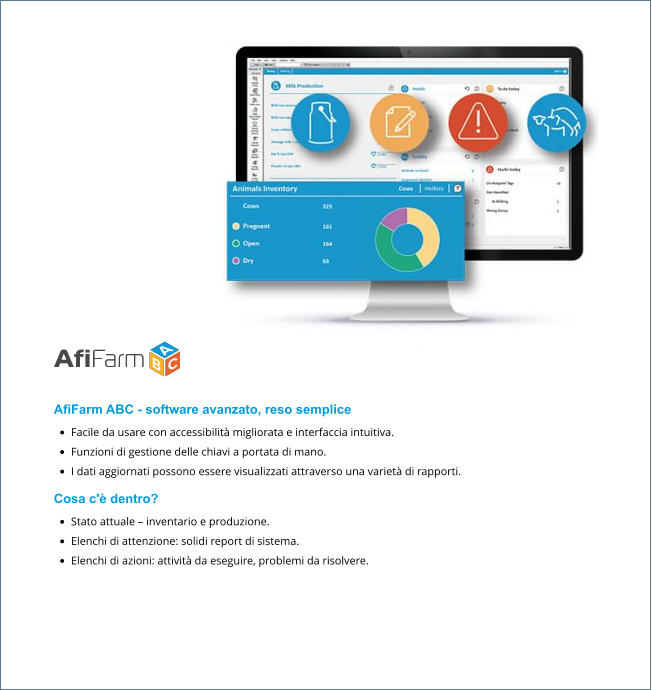 AfiFarm ABC - software avanzato, reso semplice •	Facile da usare con accessibilità migliorata e interfaccia intuitiva. •	Funzioni di gestione delle chiavi a portata di mano. •	I dati aggiornati possono essere visualizzati attraverso una varietà di rapporti. Cosa c'è dentro? •	Stato attuale – inventario e produzione. •	Elenchi di attenzione: solidi report di sistema. •	Elenchi di azioni: attività da eseguire, problemi da risolvere.