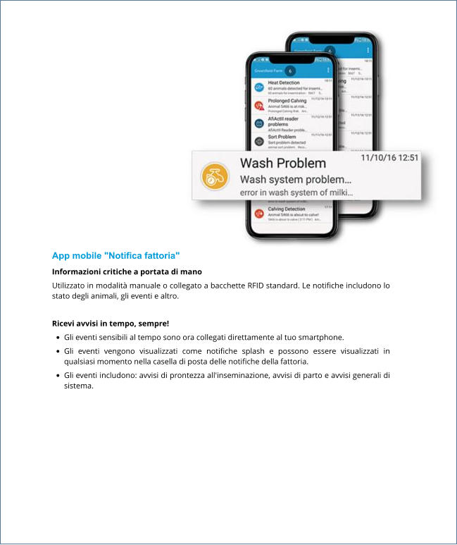 App mobile "Notifica fattoria" Informazioni critiche a portata di mano​ Utilizzato in modalità manuale o collegato a bacchette RFID standard. Le notifiche includono lo stato degli animali, gli eventi e altro.   Ricevi avvisi in tempo, sempre! •	Gli eventi sensibili al tempo sono ora collegati direttamente al tuo smartphone. •	Gli eventi vengono visualizzati come notifiche splash e possono essere visualizzati in qualsiasi momento nella casella di posta delle notifiche della fattoria. •	Gli eventi includono: avvisi di prontezza all'inseminazione, avvisi di parto e avvisi generali di sistema.