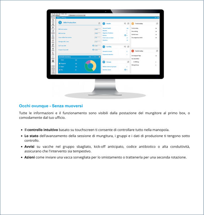 Occhi ovunque - Senza muoversi Tutte le informazioni e il funzionamento sono visibili dalla postazione del mungitore al primo box, o comodamente dal tuo ufficio.  •	Il controllo intuitivo basato su touchscreen ti consente di controllare tutto nella manopola. •	Lo stato dell'avanzamento della sessione di mungitura, i gruppi e i dati di produzione ti tengono sotto controllo. •	Avvisi su vacche nel gruppo sbagliato, kick-off anticipato, codice antibiotico o alta conduttività, assicurano che l'intervento sia tempestivo. •	Azioni come inviare una vacca sorvegliata per lo smistamento o trattenerla per una seconda rotazione.